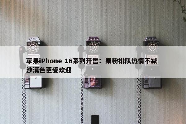 苹果iPhone 16系列开售：果粉排队热情不减 沙漠色更受欢迎