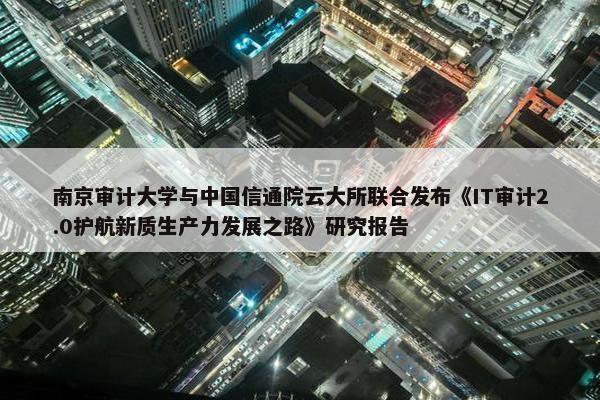 南京审计大学与中国信通院云大所联合发布《IT审计2.0护航新质生产力发展之路》研究报告