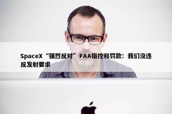 SpaceX“强烈反对”FAA指控和罚款：我们没违反发射要求