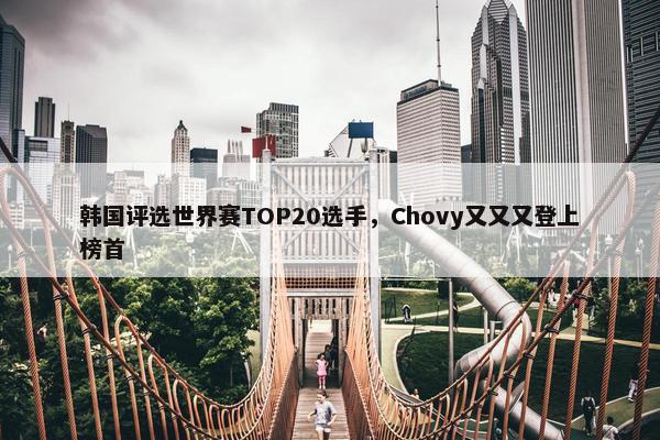 韩国评选世界赛TOP20选手，Chovy又又又登上榜首