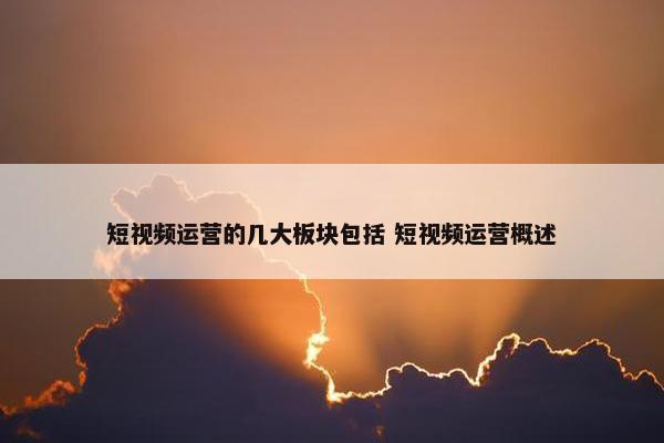 短视频运营的几大板块包括 短视频运营概述