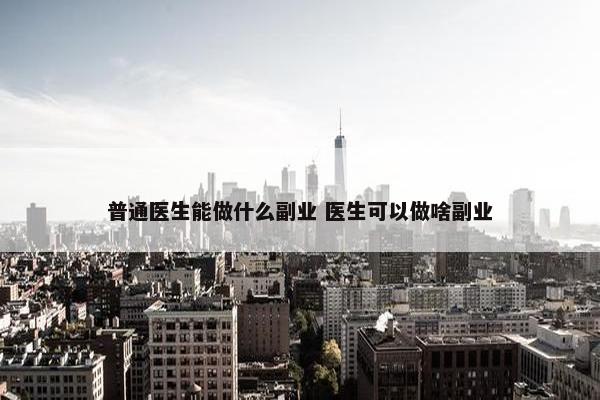 普通医生能做什么副业 医生可以做啥副业