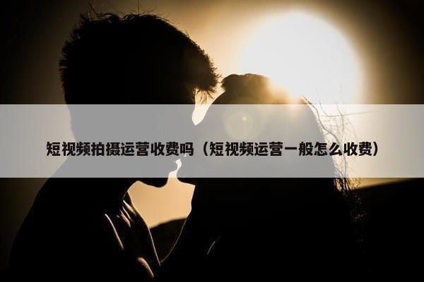 短视频拍摄运营收费吗（短视频运营一般怎么收费）