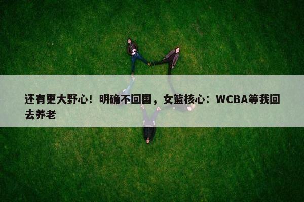 还有更大野心！明确不回国，女篮核心：WCBA等我回去养老