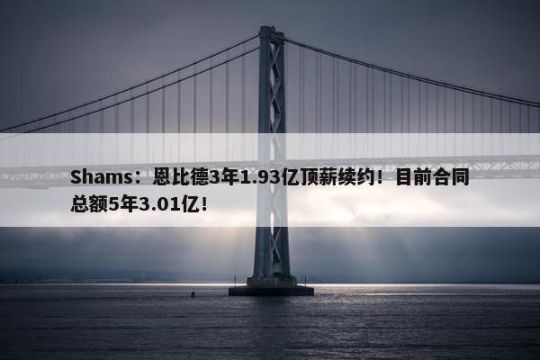 Shams：恩比德3年1.93亿顶薪续约！目前合同总额5年3.01亿！