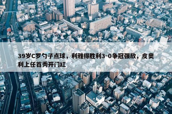 39岁C罗勺子点球，利雅得胜利3-0争冠强敌，皮奥利上任首秀开门红