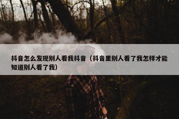 抖音怎么发现别人看我抖音（抖音里别人看了我怎样才能知道别人看了我）