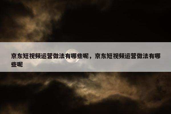 京东短视频运营做法有哪些呢，京东短视频运营做法有哪些呢