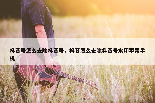 抖音号怎么去除抖音号，抖音怎么去除抖音号水印苹果手机