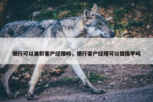 银行可以兼职客户经理吗，银行客户经理可以做指甲吗