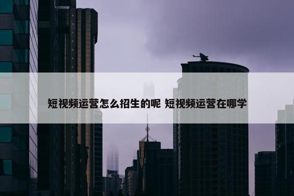 短视频运营怎么招生的呢 短视频运营在哪学