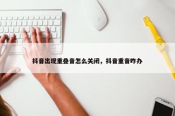 抖音出现重叠音怎么关闭，抖音重音咋办