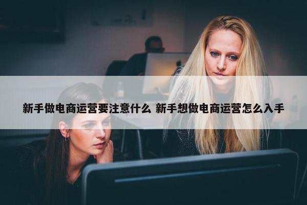 新手做电商运营要注意什么 新手想做电商运营怎么入手