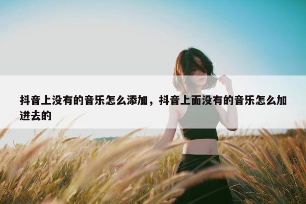 抖音上没有的音乐怎么添加，抖音上面没有的音乐怎么加进去的