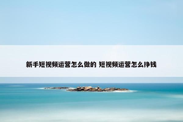 新手短视频运营怎么做的 短视频运营怎么挣钱