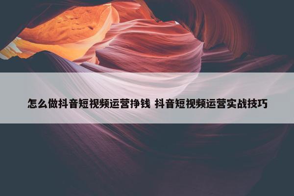 怎么做抖音短视频运营挣钱 抖音短视频运营实战技巧