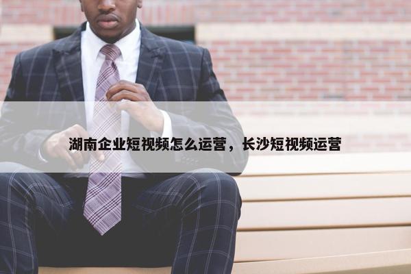 湖南企业短视频怎么运营，长沙短视频运营