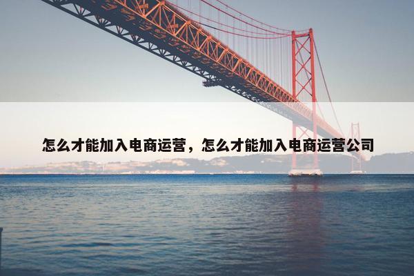 怎么才能加入电商运营，怎么才能加入电商运营公司