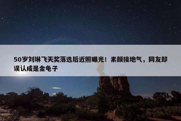 50岁刘琳飞天奖落选后近照曝光！素颜接地气，网友却误认成是金龟子