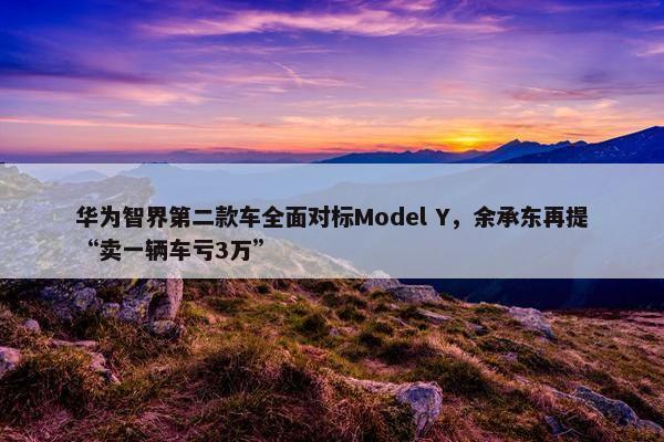 华为智界第二款车全面对标Model Y，余承东再提“卖一辆车亏3万”