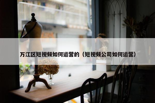 万江区短视频如何运营的（短视频公司如何运营）