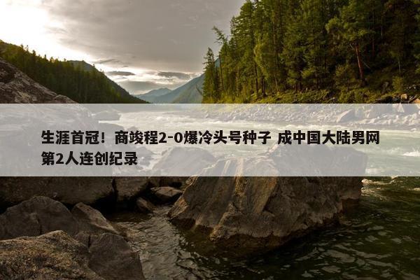 生涯首冠！商竣程2-0爆冷头号种子 成中国大陆男网第2人连创纪录