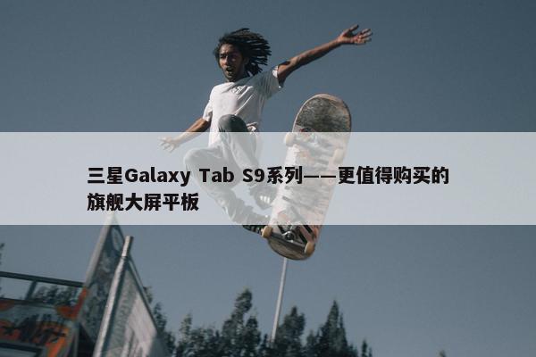 三星Galaxy Tab S9系列——更值得购买的旗舰大屏平板