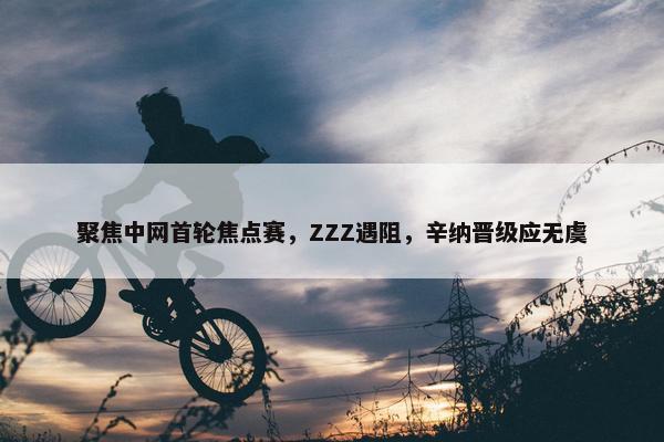 聚焦中网首轮焦点赛，ZZZ遇阻，辛纳晋级应无虞