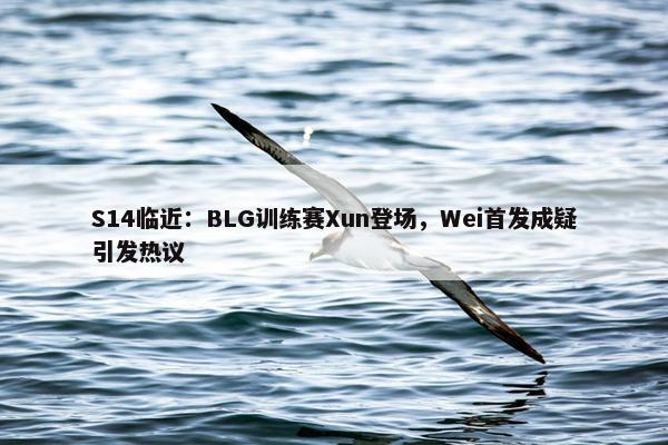 S14临近：BLG训练赛Xun登场，Wei首发成疑引发热议