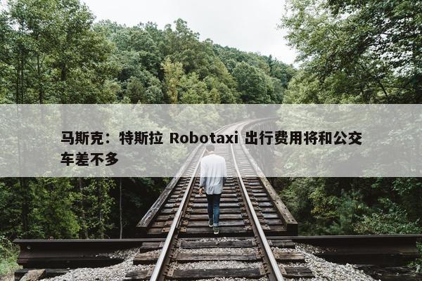 马斯克：特斯拉 Robotaxi 出行费用将和公交车差不多