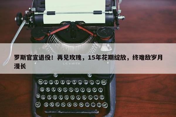 罗斯官宣退役！再见玫瑰，15年花期绽放，终难敌岁月漫长