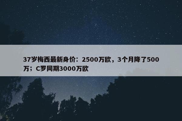 37岁梅西最新身价：2500万欧，3个月降了500万；C罗同期3000万欧