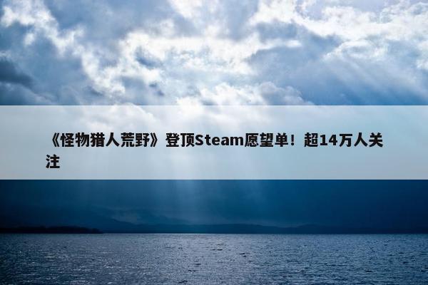 《怪物猎人荒野》登顶Steam愿望单！超14万人关注