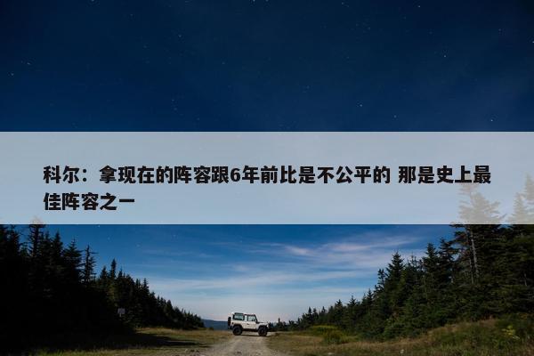 科尔：拿现在的阵容跟6年前比是不公平的 那是史上最佳阵容之一