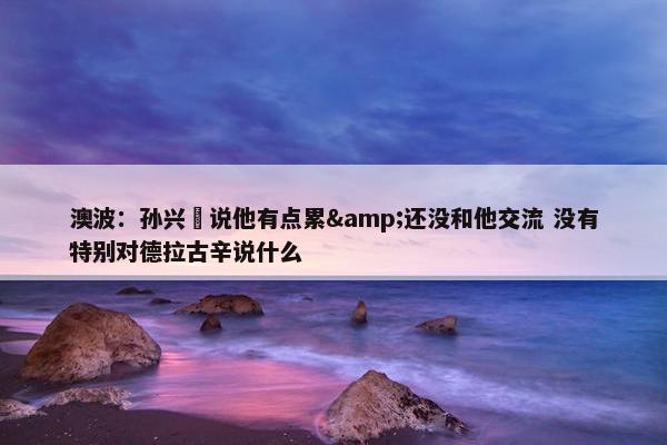 澳波：孙兴慜说他有点累&还没和他交流 没有特别对德拉古辛说什么