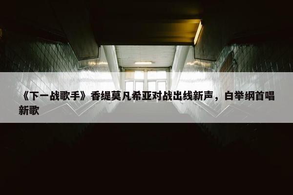 《下一战歌手》香缇莫凡希亚对战出线新声，白举纲首唱新歌