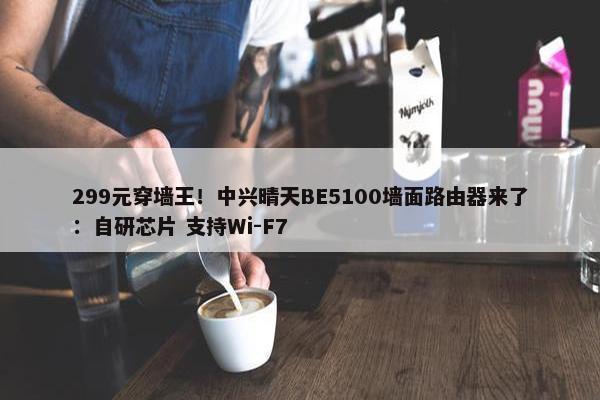 299元穿墙王！中兴晴天BE5100墙面路由器来了：自研芯片 支持Wi-F7