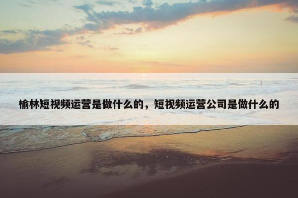 榆林短视频运营是做什么的，短视频运营公司是做什么的