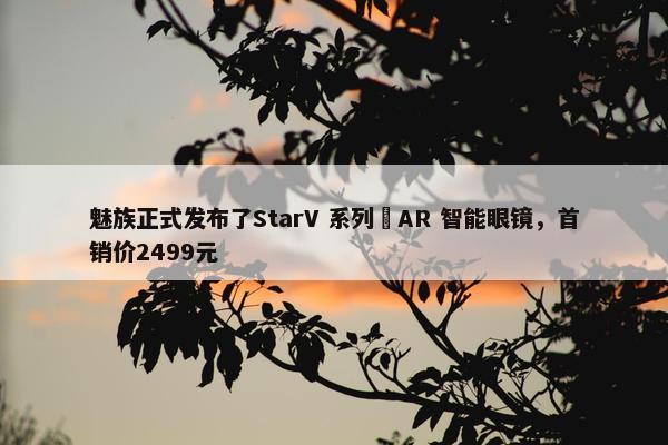 魅族正式发布了StarV 系列 AR 智能眼镜，首销价2499元