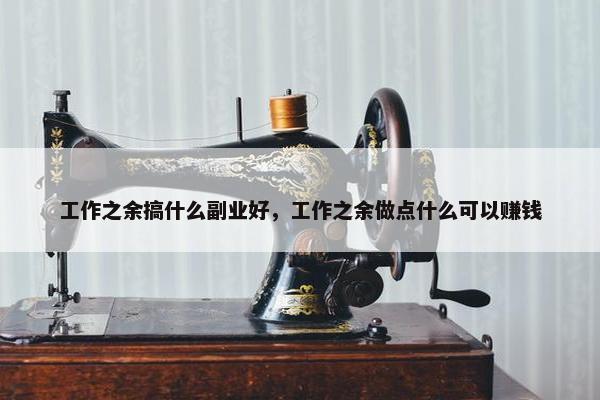 工作之余搞什么副业好，工作之余做点什么可以赚钱