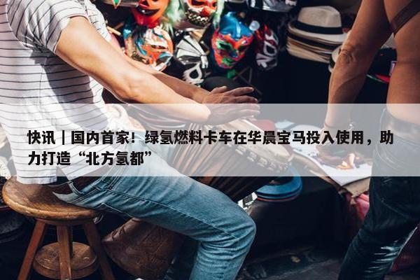 快讯｜国内首家！绿氢燃料卡车在华晨宝马投入使用，助力打造“北方氢都”