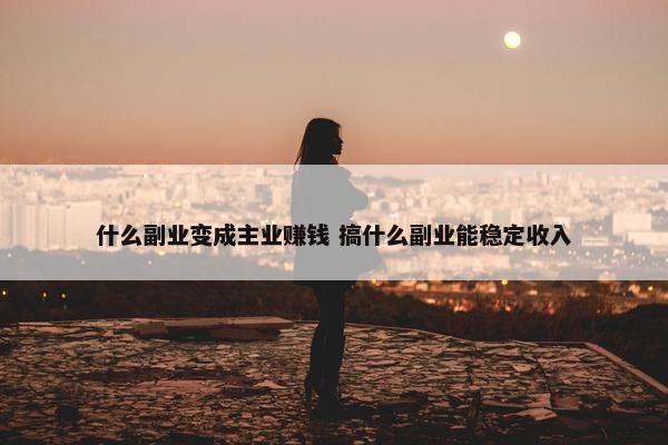 什么副业变成主业赚钱 搞什么副业能稳定收入