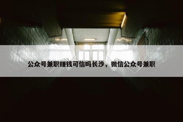 公众号兼职赚钱可信吗长沙，微信公众号兼职