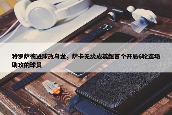 特罗萨德进球改乌龙，萨卡无缘成英超首个开局6轮连场助攻的球员