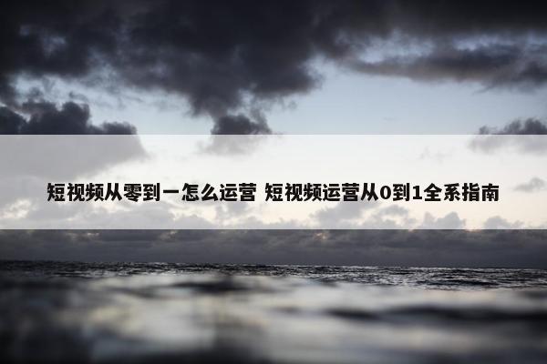 短视频从零到一怎么运营 短视频运营从0到1全系指南