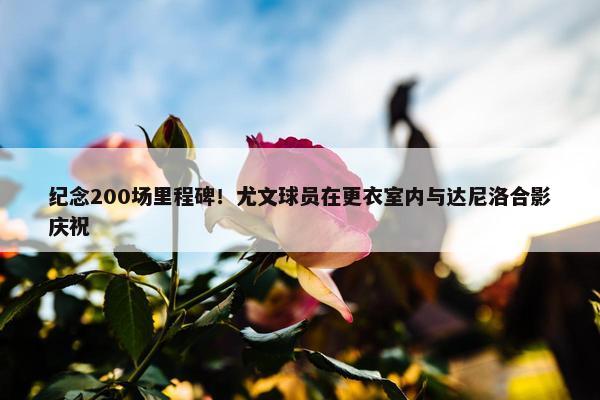 纪念200场里程碑！尤文球员在更衣室内与达尼洛合影庆祝