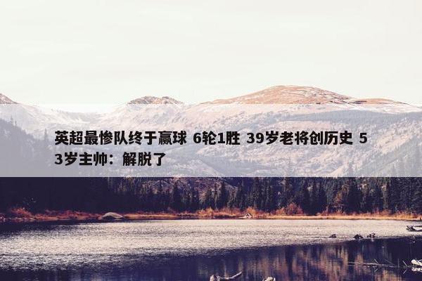 英超最惨队终于赢球 6轮1胜 39岁老将创历史 53岁主帅：解脱了