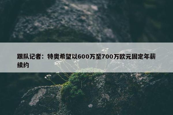 跟队记者：特奥希望以600万至700万欧元固定年薪续约