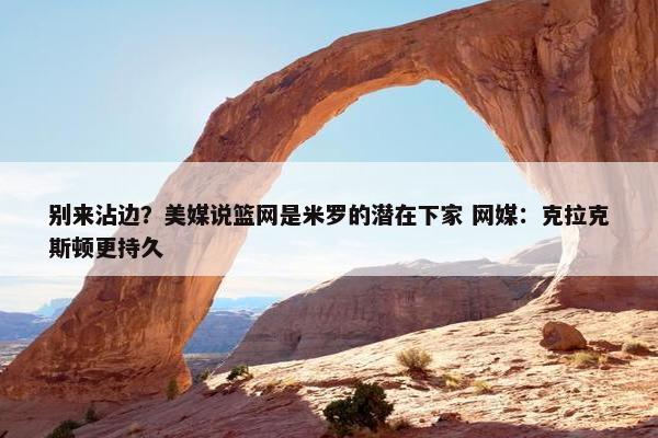 别来沾边？美媒说篮网是米罗的潜在下家 网媒：克拉克斯顿更持久