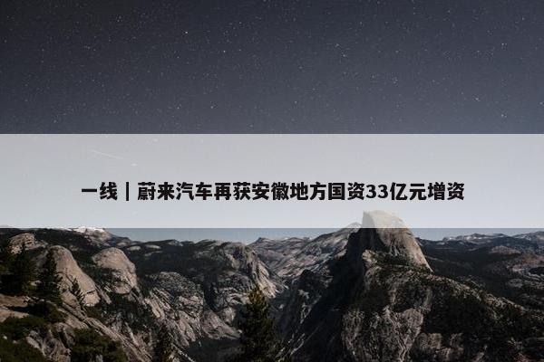 一线｜蔚来汽车再获安徽地方国资33亿元增资